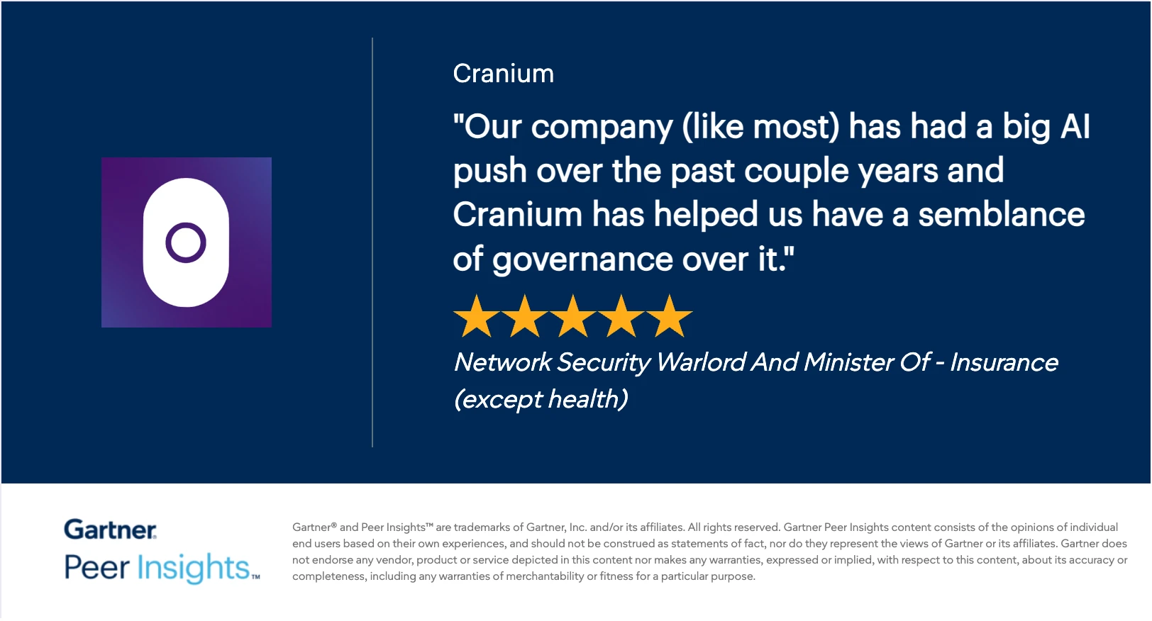 Gartner Peer Insights 5-star review of Cranium: “Our company (like most) has had a big AI push over the past couple years and Cranium has helped us have a semblance of governance over it.” — Network Security Warlord And Minister Of, Insurance (except health)