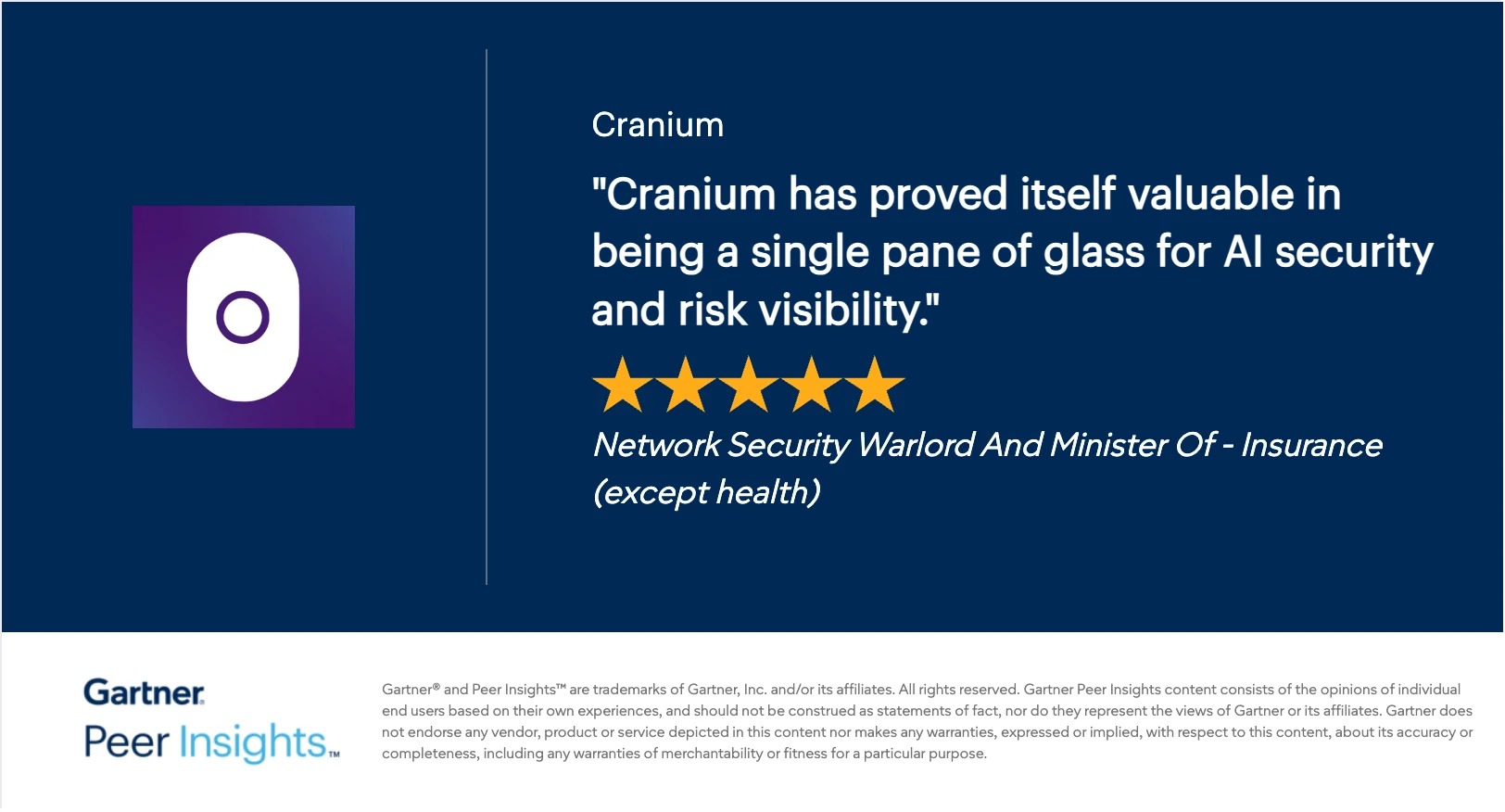 Gartner Peer Insights 5-star review of Cranium: “Cranium has proved itself valuable in being a single pane of glass for AI security and risk visibility.” — Network Security Warlord And Minister Of, Insurance (except health)