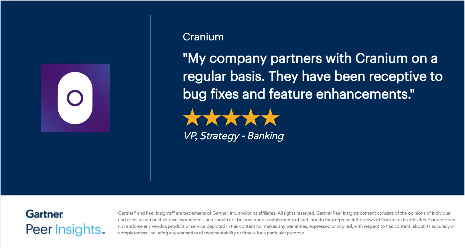 Gartner Peer Insights 5-star review of Cranium: “My company partners with Cranium on a regular basis. They have been receptive to bug fixes and feature enhancements.” — VP, Strategy, Banking